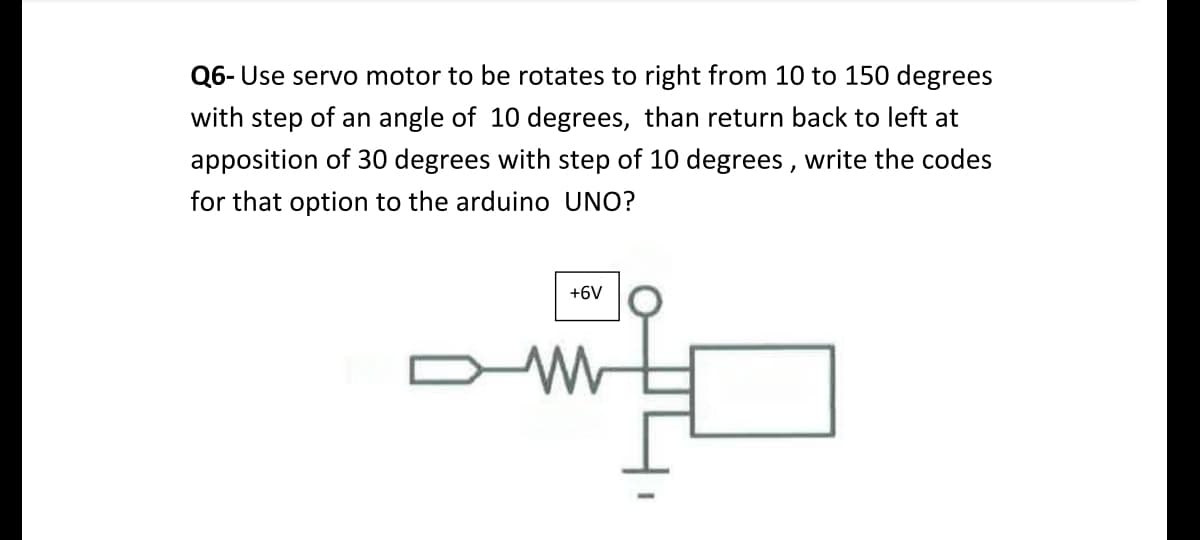 Q6- Use servo motor to be rotates to right from 10 to 150 degrees
with step of an angle of 10 degrees, than return back to left at
apposition of 30 degrees with step of 10 degrees, write the codes
for that option to the arduino UNO?
+6V