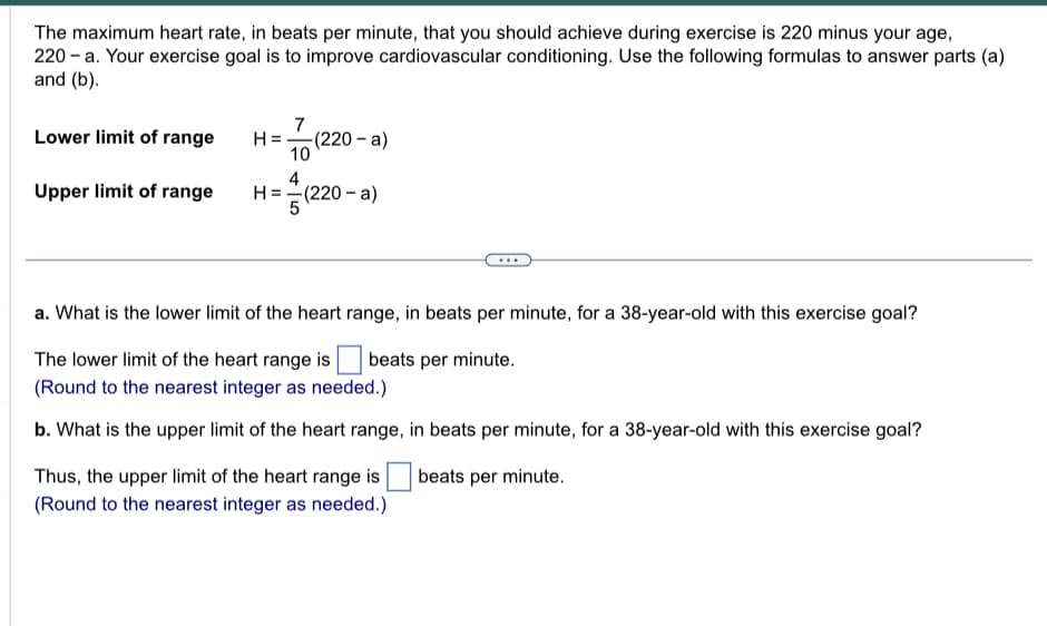 The maximum heart rate, in beats per minute, that you should achieve during exercise is 220 minus your age,
220-a. Your exercise goal is to improve cardiovascular conditioning. Use the following formulas to answer parts (a)
and (b).
Lower limit of range
Upper limit of range
7
H= -(220-a)
10
4
H = =(220-a)
5
==√(2
a. What is the lower limit of the heart range, in beats per minute, for a 38-year-old with this exercise goal?
beats per minute.
The lower limit of the heart range is
(Round to the nearest integer as needed.)
b. What is the upper limit of the heart range, in beats per minute, for a 38-year-old with this exercise goal?
beats per minute.
Thus, the upper limit of the heart range is
(Round to the nearest integer as needed.)