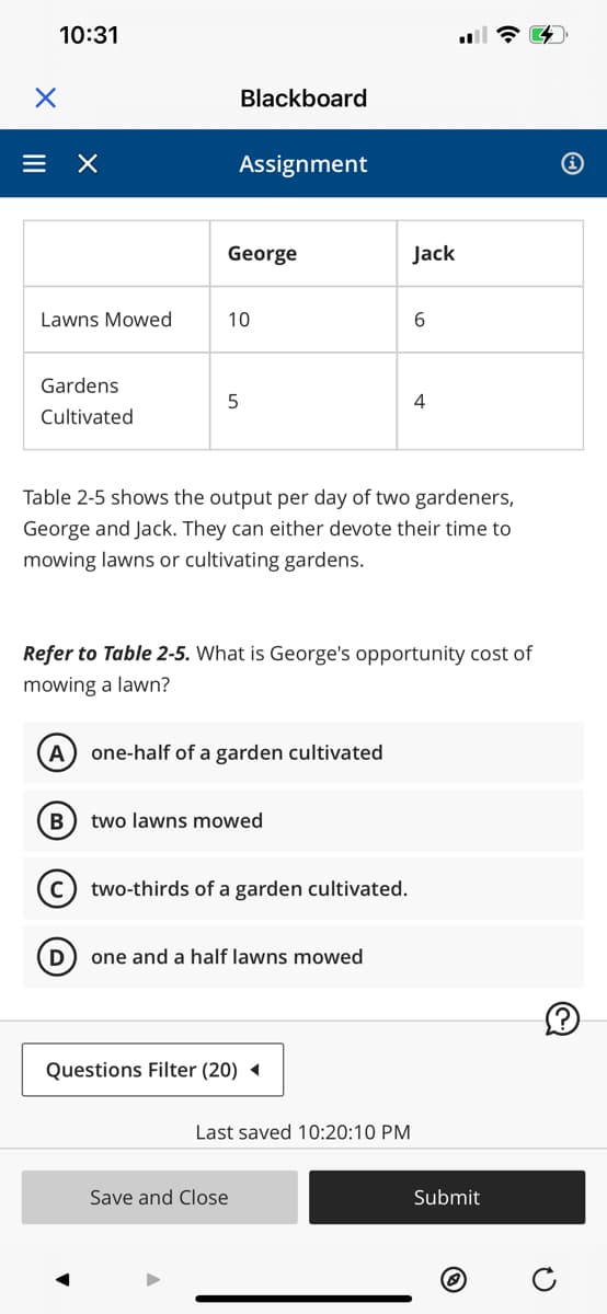 X
10:31
= X
Lawns Mowed
Gardens
Cultivated
A
B
D
George
Blackboard
Assignment
10
5
Table 2-5 shows the output per day of two gardeners,
George and Jack. They can either devote their time to
mowing lawns or cultivating gardens.
Refer to Table 2-5. What is George's opportunity cost of
mowing a lawn?
one-half of a garden cultivated
two lawns mowed
two-thirds of a garden cultivated.
Questions Filter (20)
one and a half lawns mowed
Save and Close
Jack
Last saved 10:20:10 PM
6
4
Submit
i