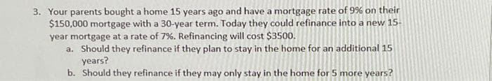 3. Your parents bought a home 15 years ago and have a mortgage rate of 9% on their
$150,000 mortgage with a 30-year term. Today they could refinance into a new 15-
year mortgage at a rate of 7%. Refinancing will cost $3500.
a. Should they refinance if they plan to stay in the home for an additional 15
years?
b. Should they refinance if they may only stay in the home for 5 more years?