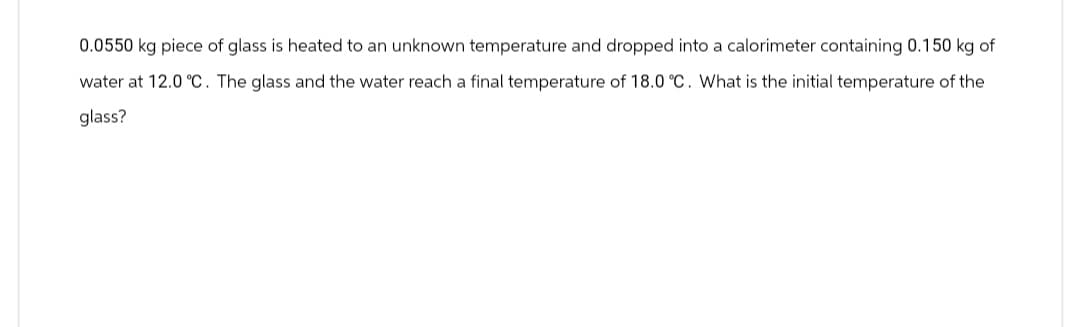 0.0550 kg piece of glass is heated to an unknown temperature and dropped into a calorimeter containing 0.150 kg of
water at 12.0 °C. The glass and the water reach a final temperature of 18.0 °C. What is the initial temperature of the
glass?