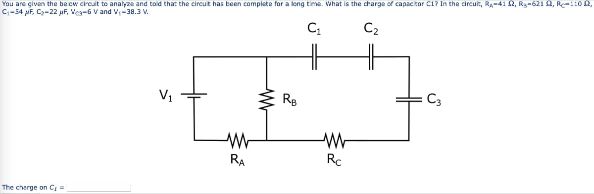You are given the below circuit to analyze and told that the circuit has been complete for a long time. What is the charge of capacitor C1? In the circuit, Rд=41 £2, RB=621 £2, Rc=110 £2,
С₁=54 μF, C₂=22 μF, Vc3-6 V and V1=38.3 V.
The charge on C₁ =
V₁
ww
RA
w
RB
C1
C₂
C3
M
Rc