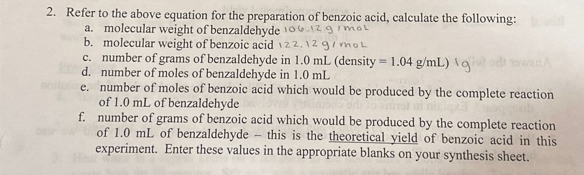 2. Refer to the above equation for the preparation of benzoic acid, calculate the following:
a. molecular weight of benzaldehyde 106.12 g/mol
b. molecular weight of benzoic acid 122.12 g/mol
c. number of grams of benzaldehyde in 1.0 mL (density = 1.04 g/mL) qood towan
d. number of moles of benzaldehyde in 1.0 mL
e. number of moles of benzoic acid which would be produced by the complete reaction
of 1.0 mL of benzaldehyde
mollo orly to amat ni niciqza
f.
number of grams of benzoic acid which would be produced by the complete reaction
of 1.0 mL of benzaldehyde - this is the theoretical yield of benzoic acid in this
experiment. Enter these values in the appropriate blanks on your synthesis sheet.