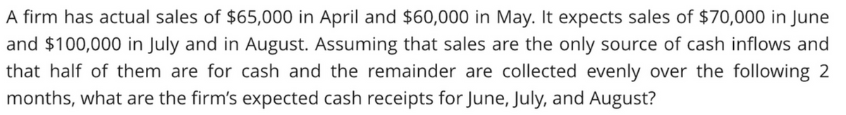 A firm has actual sales of $65,000 in April and $60,000 in May. It expects sales of $70,000 in June
and $100,000 in July and in August. Assuming that sales are the only source of cash inflows and
that half of them are for cash and the remainder are collected evenly over the following 2
months, what are the firm's expected cash receipts for June, July, and August?