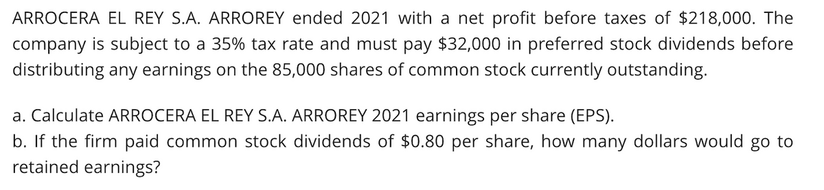 ARROCERA EL REY S.A. ARROREY ended 2021 with a net profit before taxes of $218,000. The
company is subject to a 35% tax rate and must pay $32,000 in preferred stock dividends before
distributing any earnings on the 85,000 shares of common stock currently outstanding.
a. Calculate ARROCERA EL REY S.A. ARROREY 2021 earnings per share (EPS).
b. If the firm paid common stock dividends of $0.80 per share, how many dollars would go to
retained earnings?