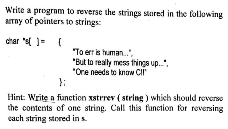 Write a program to reverse the strings stored in the following
array of pointers to strings:
char *s[] = {
"To err is human...",
"But to really mess things up...",
"One needs to know C!!"
};
Hint: Write a function xstrrev (string) which should reverse
the contents of one string. Call this function for reversing
each string stored in s.