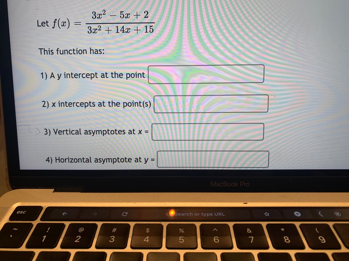 3x2 – 5x + 2
Let f(x) :
3x2 + 14x + 15
This function has:
1) A y intercept at the point
2) x intercepts at the point(s)
3) Vertical asymptotes at x =
4) Horizontal asymptote at y =
MacBook Pro
esc
Ce
Search or type URL
@
$
&
2
3
4.
6.
* 00
