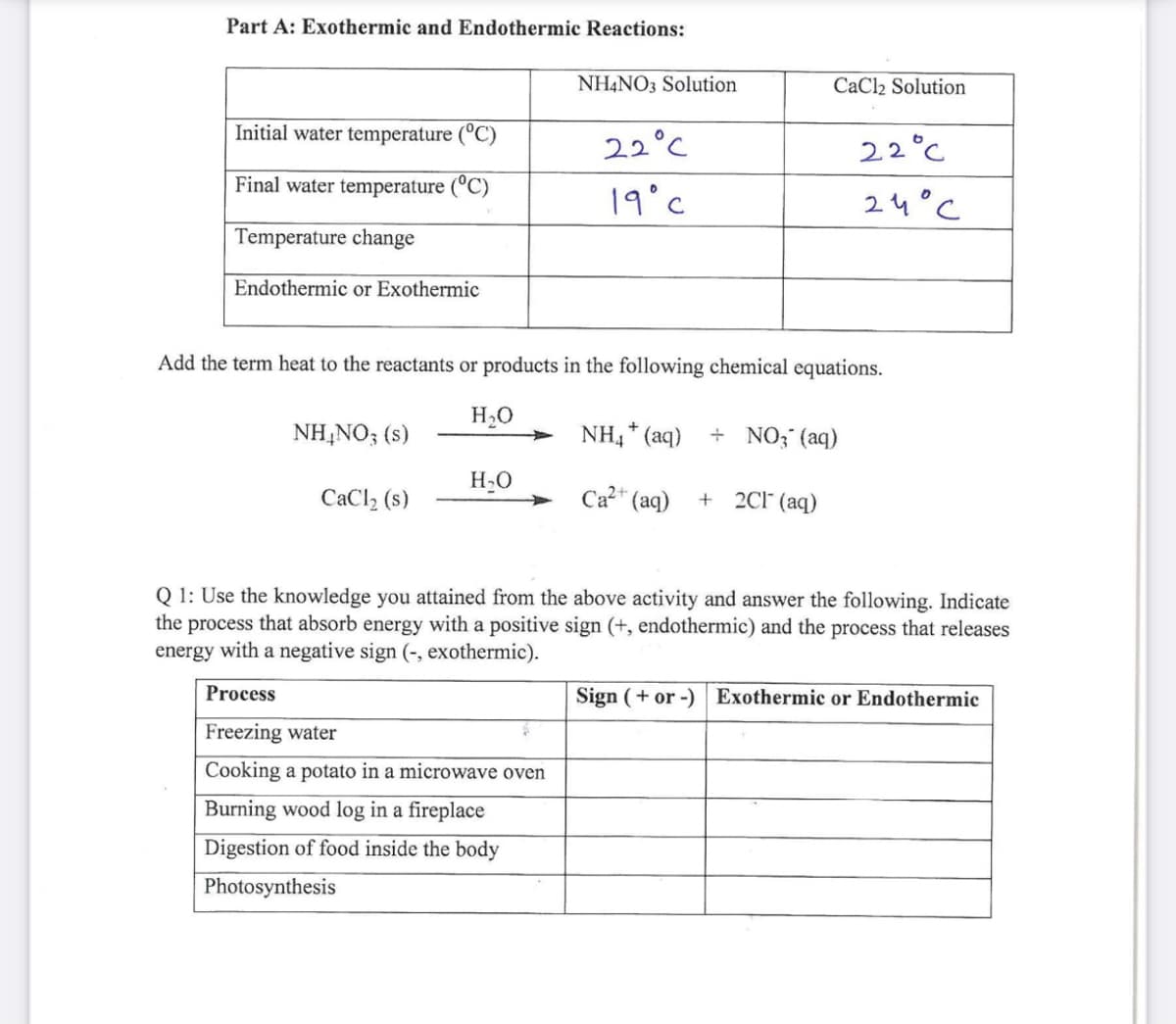 Part A: Exothermic and Endothermic Reactions:
NH4NO3 Solution
CaCl2 Solution
Initial water temperature (°C)
22°C
22°C
Final water temperature (°C)
19°c
24°C
Temperature change
Endothermic or Exothermic
Add the term heat to the reactants or products in the following chemical equations.
H20
NH,NO; (s)
NH, * (aq)
+ NO; (aq)
H2O
CaCl2 (s)
Ca* (aq)
2C1 (aq)
Q 1: Use the knowledge you attained from the above activity and answer the following. Indicate
the process that absorb energy with a positive sign (+, endothermic) and the process that releases
energy with a negative sign (-, exothermic).
Process
Sign (+ or -) Exothermic or Endothermic
Freezing water
Cooking a potato in a microwave oven
Burning wood log in a fireplace
Digestion of food inside the body
Photosynthesis
