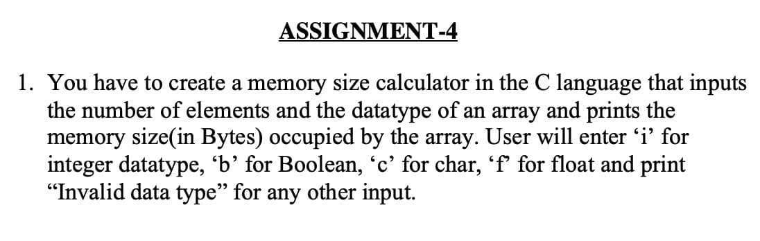 ASSIGNMENT-4
1. You have to create a memory size calculator in the C language that inputs
the number of elements and the datatype of an array and prints the
memory size(in Bytes) occupied by the array. User will enter 'i' for
integer datatype, 'b’ for Boolean, 'c' for char, 'f for float and print
"Invalid data type" for any other input.
