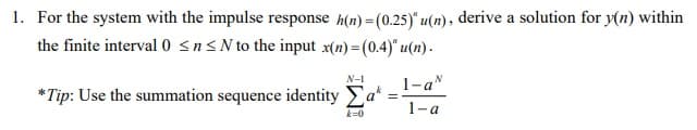 1. For the system with the impulse response h(n) = (0.25)" u(n), derive a solution for y(n) within
the finite interval 0 sn<N to the input x(n) =(0.4)" u(n) .
N-1
1-a"
*Tip: Use the summation sequence identity Ea*
1-a
k=0
