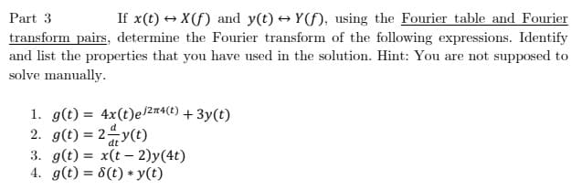 If x(t) → X(f) and y(t) → Y(f), using the Fourier table and Fourier
transform pairs, determine the Fourier transform of the following expressions. Identify
Part 3
and list the properties that you have used in the solution. Hint: You are not supposed to
solve manually.
1. g(t) = 4x(t)e2n4(t) + 3y(t)
2. g(t) = 24y(t)
3. g(t) = x(t – 2)y(4t)
4. g(t) = 8(t) * y(t)
dt
