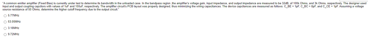 "A common emiiter amplifier (Fixed Bias) is currently under test to determine its bandwidth in the unloaded case. In the bandpass region ,the amplifier's voltage gain, input impedance, and output impedance are measured to be 32dB, of 100k Ohms, and 3k Ohms, respectively. The designer used
input and output coupling capcitors with values of 1uF and 100uF, respectively. The amplifier circuit's PCB layout was properly designed, thus minimizing the wiring capacitances. The device capcitances are measured as follows: C_BE = 1pF, C_BC = 8pF, and C_CE = 1pF. Assuming a voltage
source resistance of 50 Ohms, determine the higher cutoff frequency due to the output circuit."
O 5.77MHZ
O 53.05MHZ
O 3.18MHZ
9.72MHZ
