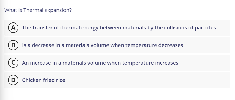 What is Thermal expansion?
A
The transfer of thermal energy between materials by the collisions of particles
В
Is a decrease in a materials volume when temperature decreases
C) An increase in a materials volume when temperature increases
(D Chicken fried rice
