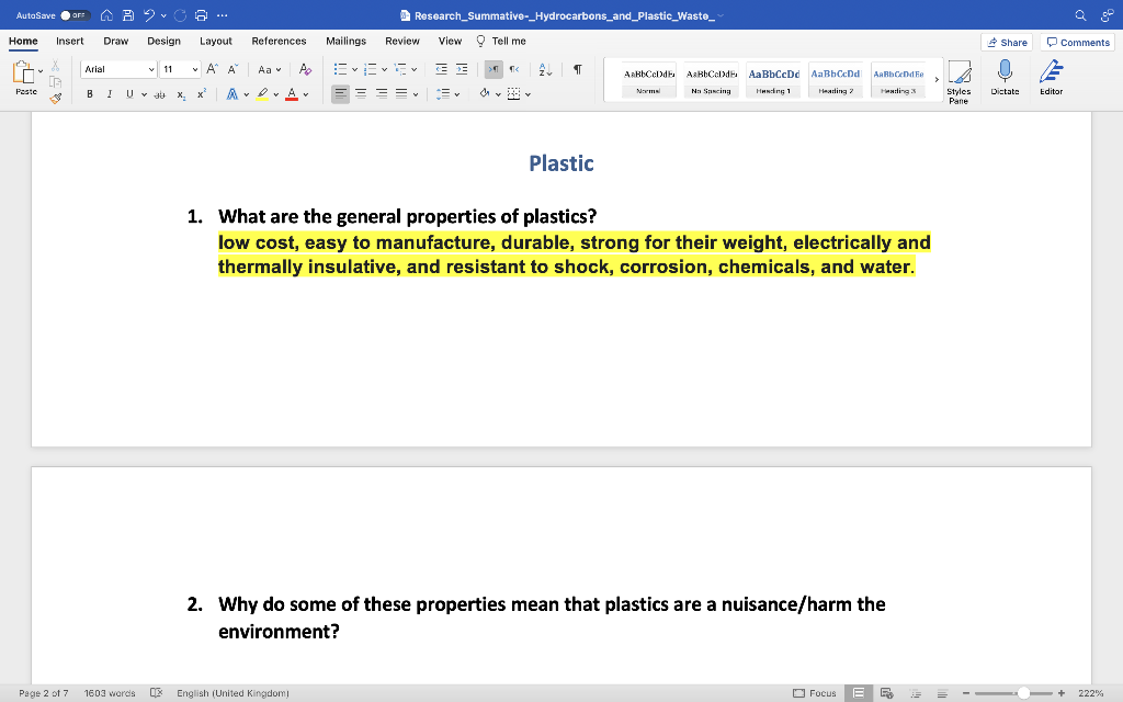 AutoSave OFF B 2.0
9. ☎ ---
Home Insert Draw
Design Layout
Arial
v 11 V
A A Aa
Paste
BỊ Ụ, đất X, x ADA
U v JX₂ X²
GJ
Research_Summative-_Hydrocarbons_and_Plastic_Waste_ `
Mailings Review View Tell me
¶
>¶¶ ¶< 2
& ✓ ✓
AaBbCcDdB A&BbCcDdB
No Spscing
Aa BbCcDd AaBbCcDd AaRbCcDdFe
Handing 1
Heading 2
Heading 3
Normal
===✔
Y
Styles
Pane
Plastic
1. What are the general properties of plastics?
low cost, easy to manufacture, durable, strong for their weight, electrically and
thermally insulative, and resistant to shock, corrosion, chemicals, and water.
2. Why do some of these properties mean that plastics are a nuisance/harm the
environment?
Focus
R
References
Page 2 of 7 1603 words DE English (United Kingdom)
درش
=
Share
Dictate
Comments
Editor
222%