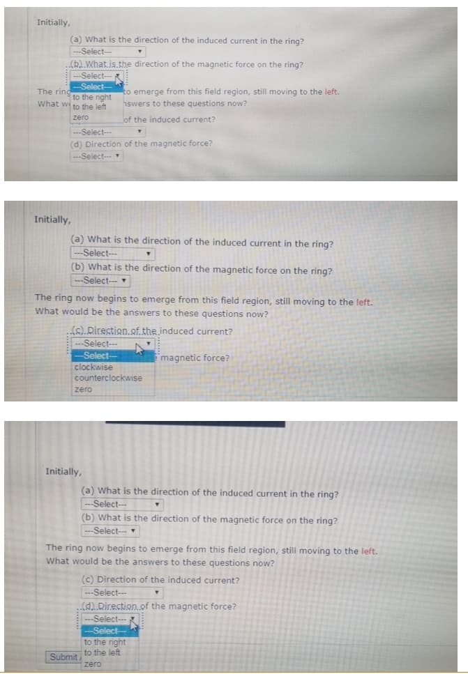 Initially,
(a) What is the direction of the induced current in the ring?
--Select-
(b).What.is.the direction of the magnetic force on the ring?
--Select--
-Select--
The rind
to the right
to emerge from this field region, still moving to the left.
hswers to these questions now?
What we to the left
zero
of the induced current?
---Select---
(d) Direction of the magnetic force?
---Select--
Initially,
(a) What is the direction of the induced current in the ring?
-Select-
(b) What is the direction of the magnetic force on the ring?
---Select--
The ring now begins to emerge from this field region, still moving to the left.
What would be the answers to these questions now?
(s). Direction.of.the.induced current?
---Select--
-Select-
magnetic force?
clockwise
counterclockwise
zero
Initially,
(a) What is the direction of the induced current in the ring?
--Select--
(b) What is the direction of the magnetic force on the ring?
---Select--
The ring now begins to emerge from this field region, still moving to the left.
What would be the answers to these questions now?
(c) Direction of the induced current?
---Select---
T
(d).Direction of the magnetic force?
--Select-
-Select-
to the right
to the left
Submit
zero