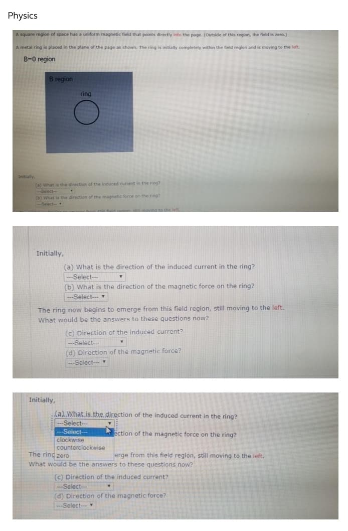 Physics
A square region of space has a uniform magnetic field that points directly into the page. (Outside of this region, the field is zero.)
A metal ring is placed in the plane of the page as shown. The ring is initially completely within the field region and is moving to the left.
B=0 region
B region
ring
(a) What is the direction of the induced current in the ring?
-Select-
(b) What is the direction of the magnetic force on the ring?
-Select-
field region still moving to the left
Initially,
(a) What is the direction of the induced current in the ring?
--Select---
T
(b) What is the direction of the magnetic force on the ring?
---Select---▾
The ring now begins to emerge from this field region, still moving to the left.
What would be the answers to these questions now?
(c) Direction of the induced current?
Y
---Select---
(d) Direction of the magnetic force?
-Select--- ▾
Initially,
(a)..What.is.the.direction of the induced current in the ring?
---Select---
-Select--
ection of the magnetic force on the ring?
clockwise
counterclockwise
The ring zero
erge from this field region, still moving to the left.
What would be the answers to these questions now?
(c) Direction of the induced current?
--Select---
T
(d) Direction of the magnetic force?
---Select--
Initially,