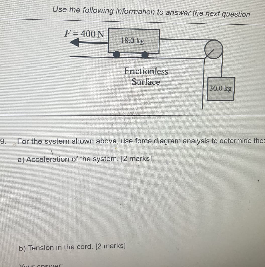 9.
Use the following information to answer the next question
F=400 N
18.0 kg
Your answer:
Frictionless
Surface
For the system shown above, use force diagram analysis to determine the
a) Acceleration of the system. [2 marks]
b) Tension in the cord. [2 marks]
30.0 kg