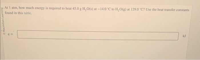 Macmillan Learning
At 1 atm, how much energy is required to heat 45.0 g H₂O(s) at -14.0 °C to H₂O(g) at 129.0 'C? Use the heat transfer constants
found in this table.
O
q=