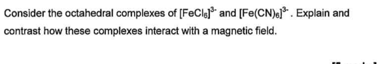 Consider the octahedral complexes of [FeCls] and [Fe(CN)6]³. Explain and
contrast how these complexes interact with a magnetic field.
