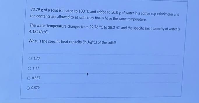 33.79 g of a solid is heated to 100.°C and added to 50.0 g of water in a coffee cup calorimeter and
the contents are allowed to sit until they finally have the same temperature.
The water temperature changes from 29.76 °C to 38.3 °C and the specific heat capacity of water is
4.184J/g °C.
What is the specific heat capacity (in J/g°C) of the solid?
O 1.73
O 1.17
O 0.857
O 0.579