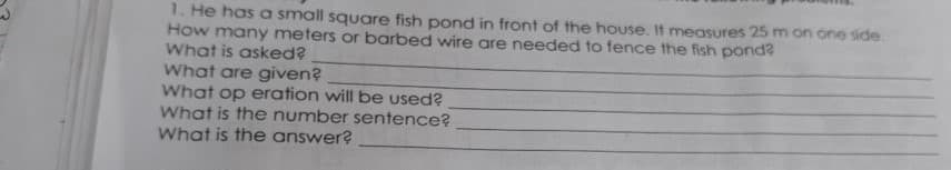 1. He has a small square fish pond in front of the house. It measures 25 m on one side.
How many meters or barbed wire are needed to fence the fish pond?
What is asked?
What are given?
What op eration will be used?
What is the number sentence?
What is the answer?
