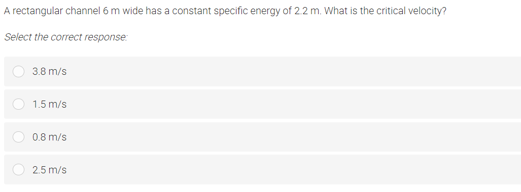 A rectangular channel 6 m wide has a constant specific energy of 2.2 m. What is the critical velocity?
Select the correct response:
3.8 m/s
1.5 m/s
0.8 m/s
2.5 m/s