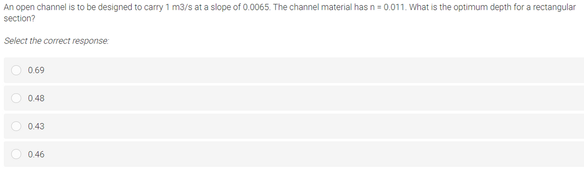 An open channel is to be designed to carry 1 m3/s at a slope of 0.0065. The channel material has n = 0.011. What is the optimum depth for a rectangular
section?
Select the correct response:
0.69
0.48
0.43
0.46