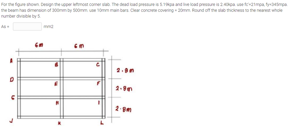 For the figure shown. Design the upper leftmost corner slab. The dead load pressure is 5.19kpa and live load pressure is 2.40kpa. use fc'=21mpa, fy=345mpa.
the beam has dimension of 300mm by 500mm. use 10mm main bars. Clear concrete covering = 20mm. Round off the slab thickness to the nearest whole
number divisible by 5.
As =
mm2
cm
2.8m
2.8m
2.8m
m
K
C
F