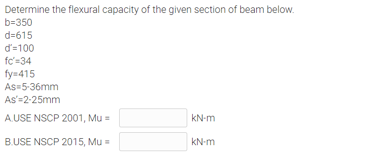 Determine the flexural capacity of the given section of beam below.
b=350
d=615
d'=100
fc'=34
fy=415
As-5-36mm
As'=2-25mm
A.USE NSCP 2001, Mu =
kN-m
B.USE NSCP 2015, Mu =
kN-m