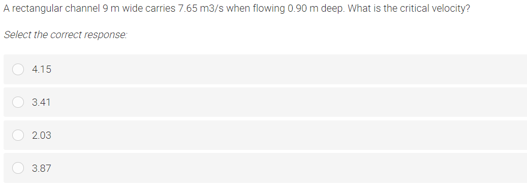 A rectangular channel 9 m wide carries 7.65 m3/s when flowing 0.90 m deep. What is the critical velocity?
Select the correct response:
4.15
3.41
2.03
3.87