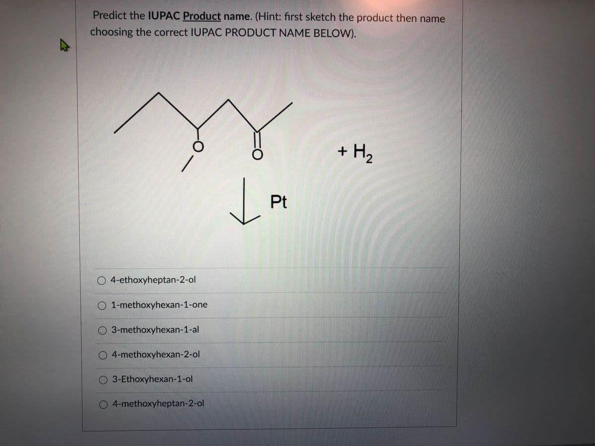 Predict the IUPAC Product name. (Hint: first sketch the product then name
choosing the correct IUPAC PRODUCT NAME BELOW).
+ H2
Pt
O 4-ethoxyheptan-2-ol
1-methoxyhexan-1-one
O 3-methoxyhexan-1-al
O 4-methoxyhexan-2-ol
O 3-Ethoxyhexan-1-ol
4-methoxyheptan-2-ol
