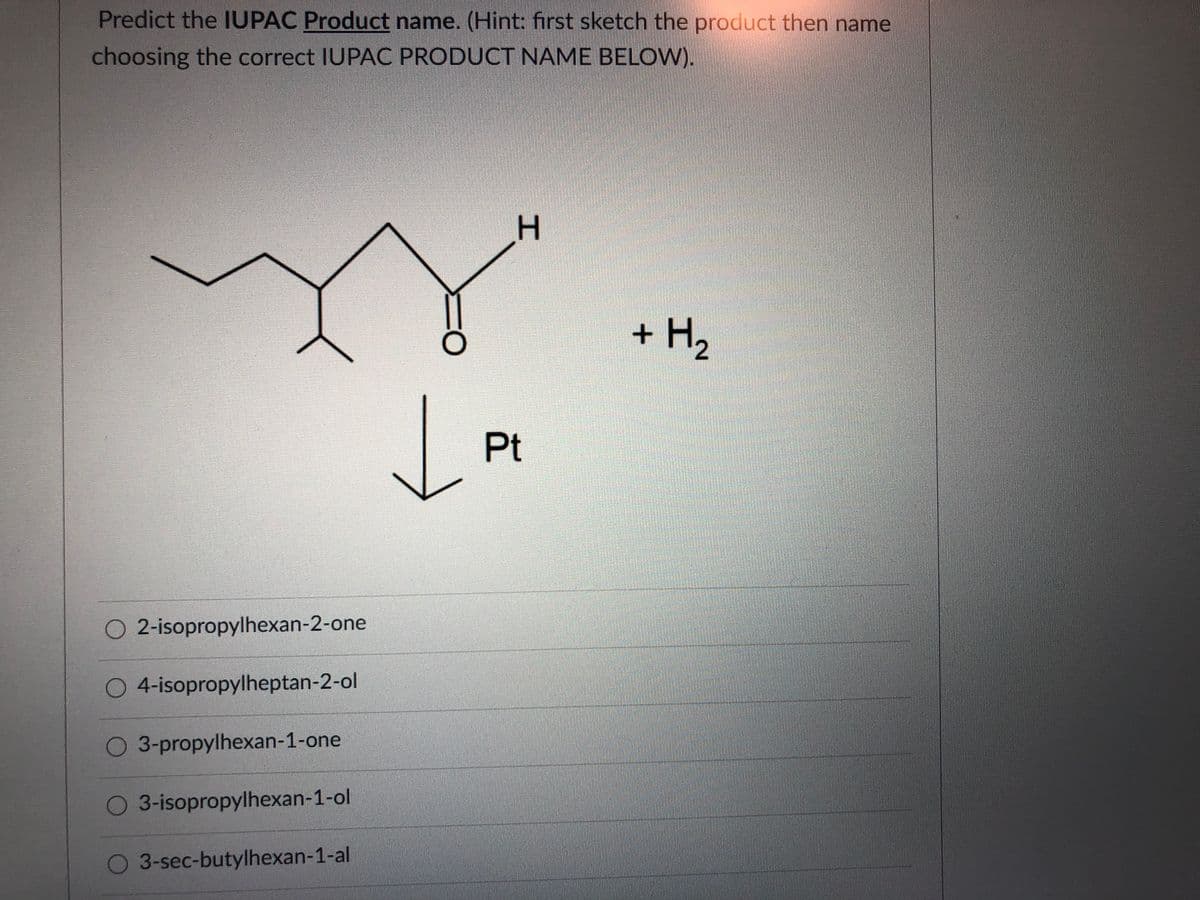 Predict the IUPAC Product name. (Hint: first sketch the product then name
choosing the correct IUPAC PRODUCT NAME BELOW).
H.
+ H2
Pt
O 2-isopropylhexan-2-one
O 4-isopropylheptan-2-ol
O 3-propylhexan-1-one
O 3-isopropylhexan-1-ol
O 3-sec-butylhexan-1-al
