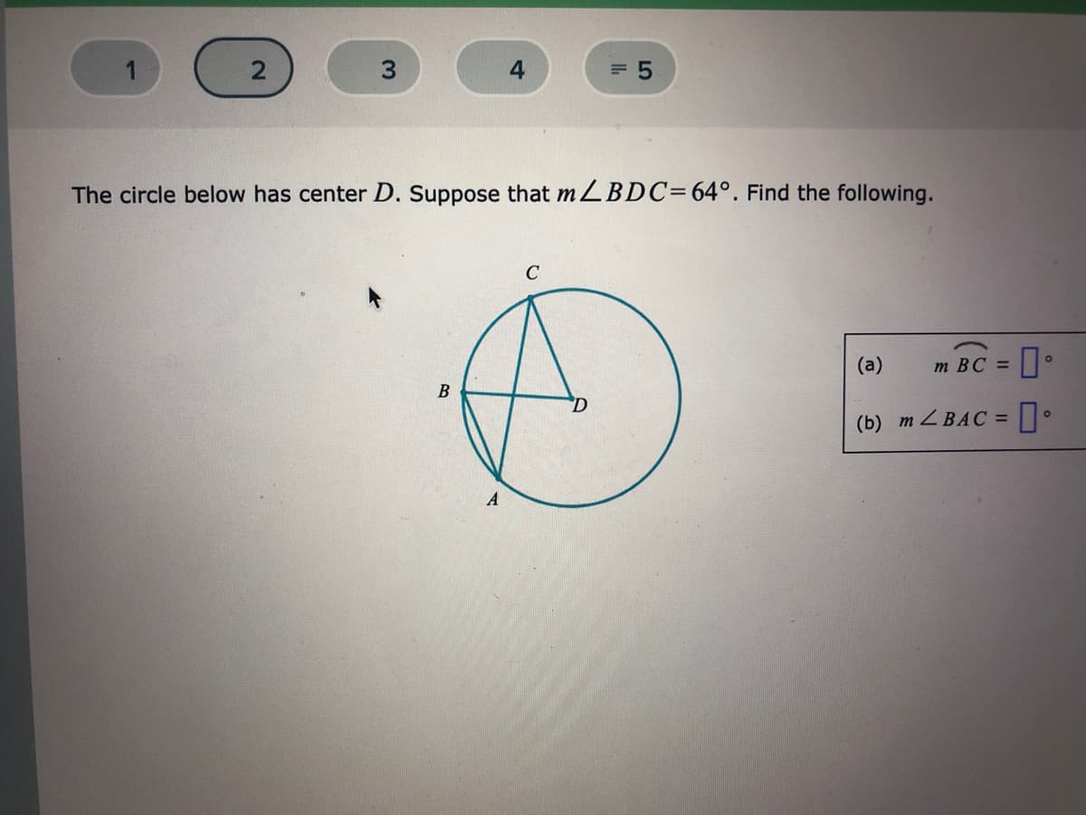 4
= 5
The circle below has center D. Suppose that MLBDC=64°. Find the following.
C
(a)
m BC =
В
(b) m Z BAC =
A
2.
