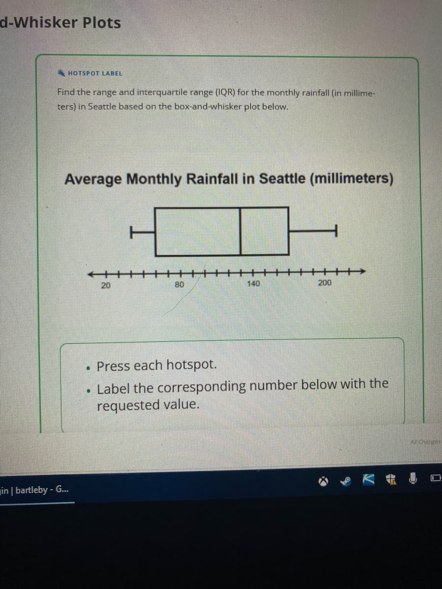 d-Whisker Plots
HOTSPOT LABEL
Find the range and interquartile range (IQR) for the monthly rainfall (in millime-
ters) in Seattle based on the box-and-whisker plot below.
Average Monthly Rainfall in Seattle (millimeters)
in | bartleby - G...
20
80
140
+++
200
. Press each hotspot.
Label the corresponding number below with the
requested value.
All Charges
П