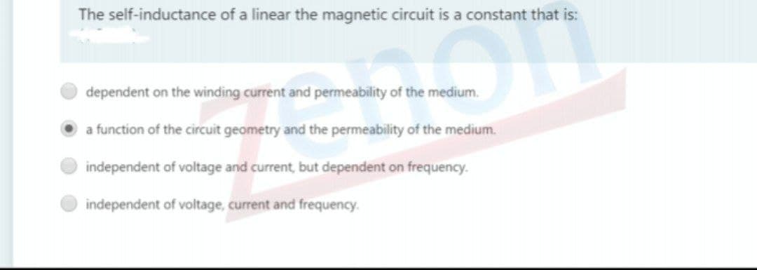 The self-inductance of a linear the magnetic circuit is a constant that is:
dependent on the winding current and permeability of the medium.
a function of the circuit geometry and the permeability of the medium.
independent of voltage and current, but dependent on frequency.
independent of voltage, current and frequency.
