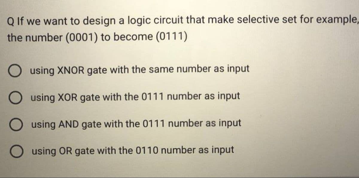 Q If we want to design a logic circuit that make selective set for example,
the number (0001) to become (0111)
O using XNOR gate with the same number as input
O using XOR gate with the 0111 number as input
using AND gate with the 0111 number as input
using OR gate with the 0110 number as input