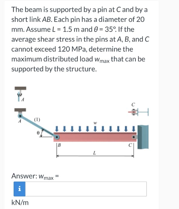 The beam is supported by a pin at C and by a
short link AB. Each pin has a diameter of 20
mm. Assume L = 1.5 m and 0 = 35°. If the
average shear stress in the pins at A, B, and C
cannot exceed 120 MPa, determine the
maximum distributed load Wmax that can be
supported by the structure.
EP
e
B
Answer: Wmax=
i
kN/m
L
C
H