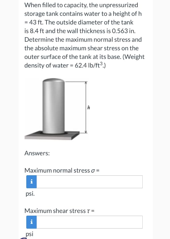 When filled to capacity, the unpressurized
storage tank contains water to a height of h
= 43 ft. The outside diameter of the tank
is 8.4 ft and the wall thickness is 0.563 in.
Determine the maximum normal stress and
the absolute maximum shear stress on the
outer surface of the tank at its base. (Weight
density of water = 62.4 lb/ft³.)
Answers:
Maximum normal stress 0 =
i
psi.
h
Maximum shear stress T=
i
psi