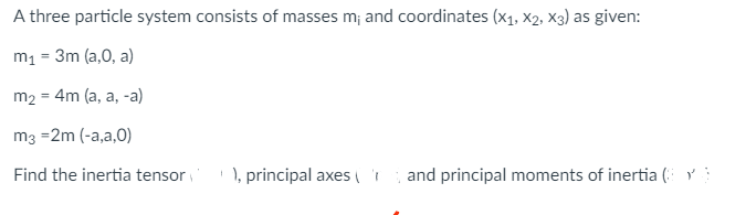 A three particle system consists of masses m; and coordinates (X₁, X2, X3) as given:
m₁ = 3m (a,0, a)
m₂ =
= 4m (a, a, -a)
m3 =2m (-a,a,0)
Find the inertia tensor
), principal axes ( and principal moments of inertia (Y)