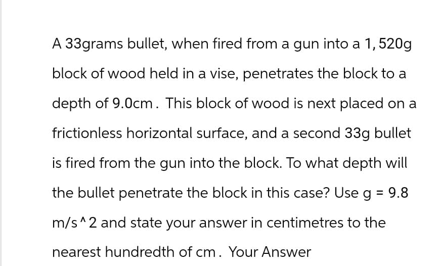 A 33grams bullet, when fired from a gun into a 1,520g
block of wood held in a vise, penetrates the block to a
depth of 9.0cm. This block of wood is next placed on a
frictionless horizontal surface, and a second 33g bullet
is fired from the gun into the block. To what depth will
the bullet penetrate the block in this case? Use g = 9.8
m/s^2 and state your answer in centimetres to the
nearest hundredth of cm. Your Answer