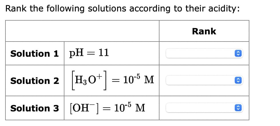Rank the following solutions according to their acidity:
Solution 1 pH = 11
Solution 2 [H3O+] = 10-5 M
Solution 3 [OH-]
=
10-5 M
Rank
↑
C