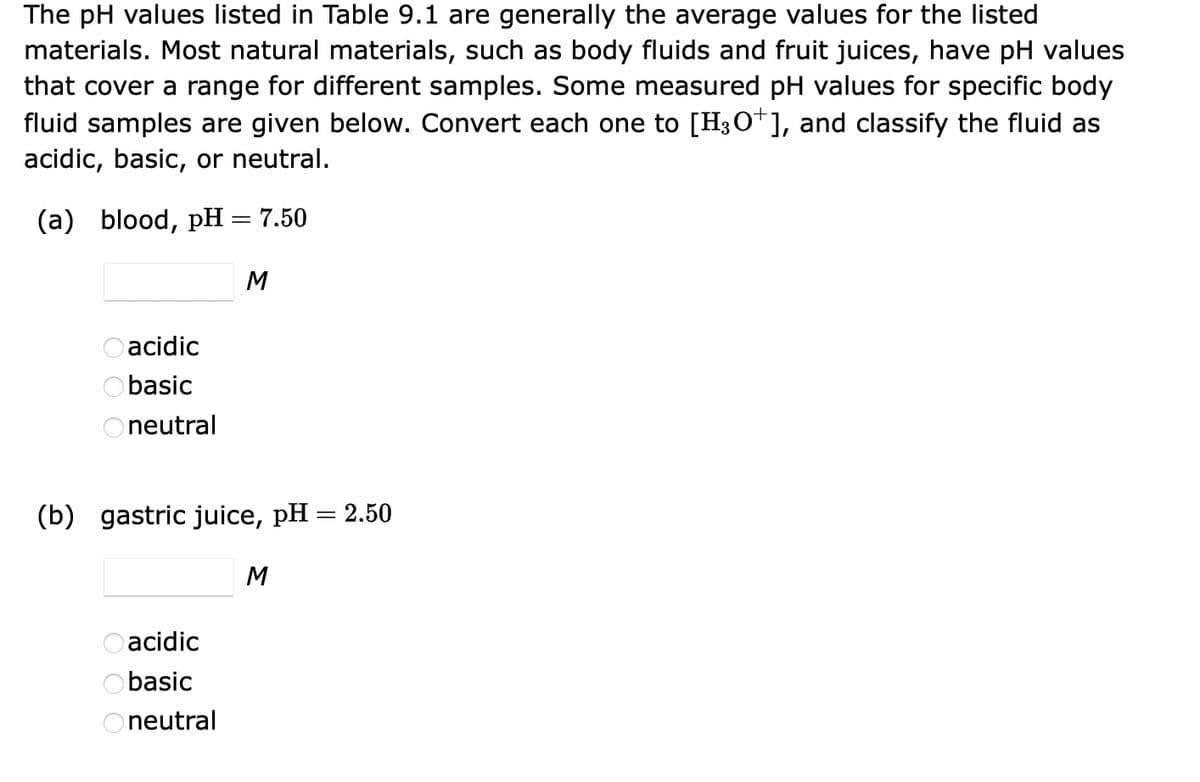The pH values listed in Table 9.1 are generally the average values for the listed
materials. Most natural materials, such as body fluids and fruit juices, have pH values
that cover a range for different samples. Some measured pH values for specific body
fluid samples are given below. Convert each one to [H3O+], and classify the fluid as
acidic, basic, or neutral.
(a) blood, pH
acidic
Obasic
Oneutral
=
acidic
basic
Oneutral
7.50
M
(b) gastric juice, pH = 2.50
M