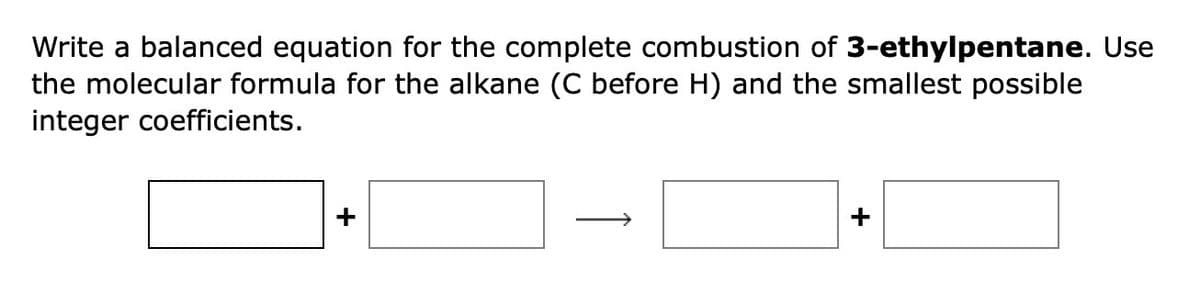 Write a balanced equation for the complete combustion of 3-ethylpentane. Use
the molecular formula for the alkane (C before H) and the smallest possible
integer coefficients.
+