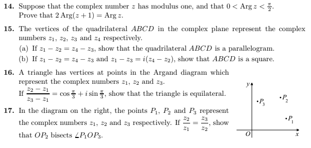 14. Suppose that the complex number z has modulus one, and that 0 < Arg z < 1.
Prove that 2 Arg(z + 1) = Argz.
15. The vertices of the quadrilateral ABCD in the complex plane represent the complex
numbers 2₁, 22, 23 and 24 respectively.
(a) If 2₁ - 22 = 24 - 23, show that the quadrilateral ABCD is a parallelogram.
(b) If 2₁ - 22 =24 — 23 and 2₁ — 23 = i(za - 22), show that ABCD is a square.
16. A triangle has vertices at points in the Argand diagram which
represent the complex numbers z₁, 22 and 23.
Z2₂ - 21
23 - 21
If
= cos+ i sin, show that the triangle is equilateral.
17. In the diagram on the right, the points P₁, P₂ and P3 represent
Z2 Z3
the complex numbers z₁, 22 and 23 respectively. If
show
21
that OP₂ bisects LP₁OP3.
=
22
"
•P3
•P₂
•P₁