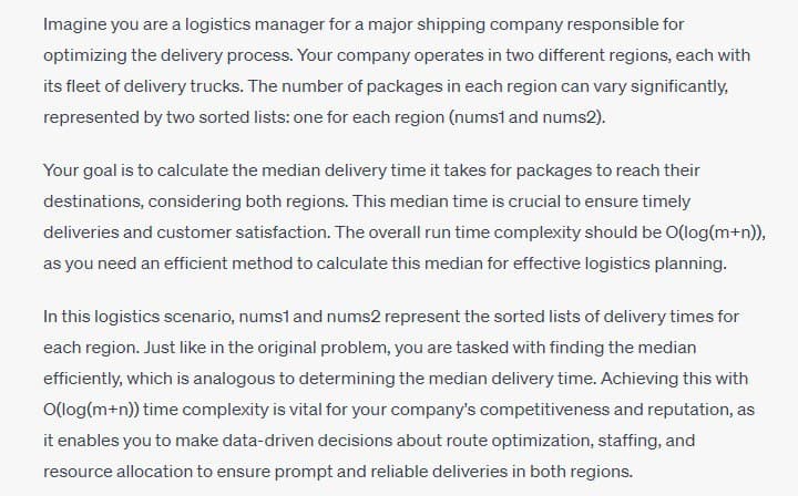 Imagine you are a logistics manager for a major shipping company responsible for
optimizing the delivery process. Your company operates in two different regions, each with
its fleet of delivery trucks. The number of packages in each region can vary significantly,
represented by two sorted lists: one for each region (nums1 and nums2).
Your goal is to calculate the median delivery time it takes for packages to reach their
destinations, considering both regions. This median time is crucial to ensure timely
deliveries and customer satisfaction. The overall run time complexity should be O(log(m+n)),
as you need an efficient method to calculate this median for effective logistics planning.
In this logistics scenario, nums1 and nums2 represent the sorted lists of delivery times for
each region. Just like in the original problem, you are tasked with finding the median
efficiently, which is analogous to determining the median delivery time. Achieving this with
O(log(m+n)) time complexity is vital for your company's competitiveness and reputation, as
it enables you to make data-driven decisions about route optimization, staffing, and
resource allocation to ensure prompt and reliable deliveries in both regions.