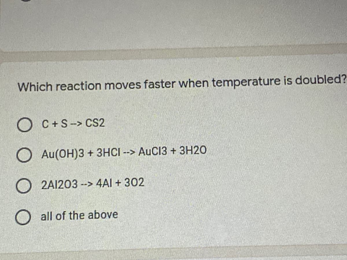 Which reaction moves faster when temperature is doubled?
O C+S-> CS2
O Au(OH)3 + 3HCI --> AuC13 + 3H20
2A1203 --> 4AI + 302
O all of the above
