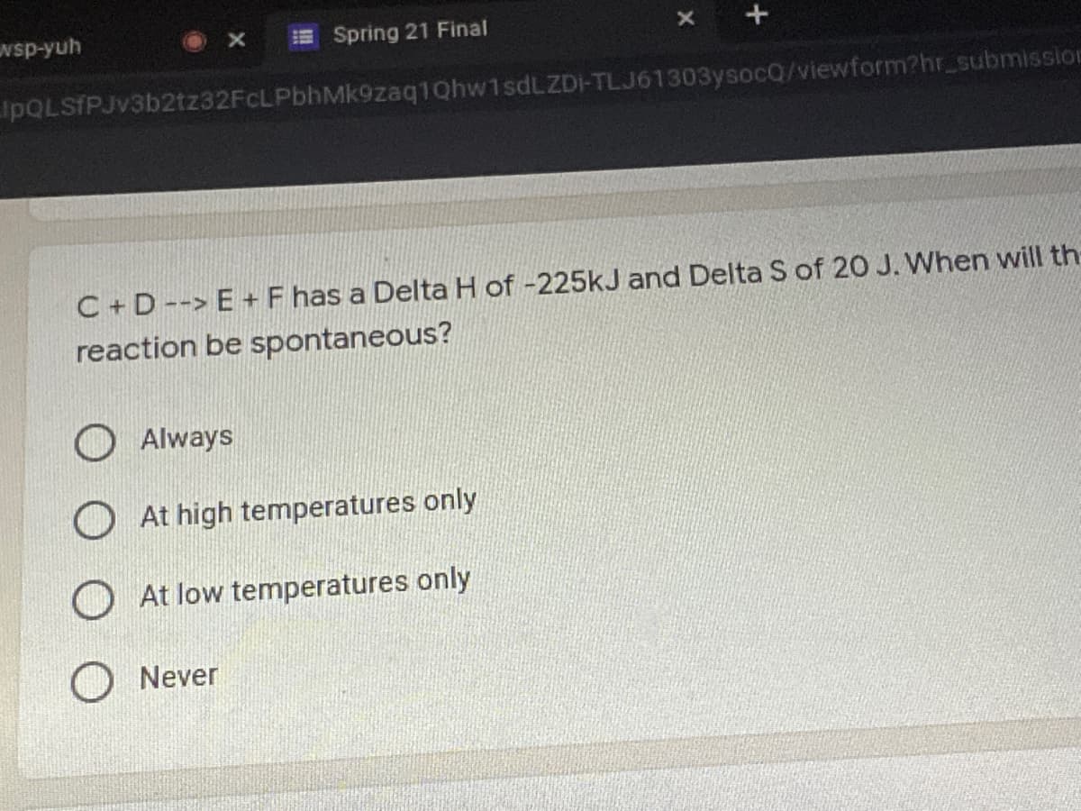 wsp-yuh
ESpring 21 Final
IpQLSfPJv3b2tz32FCLPbhMk9zaq1Qhw1sdLZDI-TLJ61303ysocQ/viewform?hr_submission
C+ D--> E+F has a Delta H of -225kJ and Delta S of 20 J. When will th
reaction be spontaneous?
Always
O At high temperatures only
O At low temperatures only
Never
