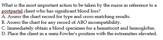 What is the most important action to be taken by the nurse in reference to a
postpartal client who has significant blood loss?
A. Assess the chart record for type and cross-matching results.
B. Assess the chart for any record of ABO incompatibility.
C. Immediately obtain a blood specimen for a hematocrit and hemoglobin.
D. Place the client in a semi-Fowler's position with the extremities elevated.