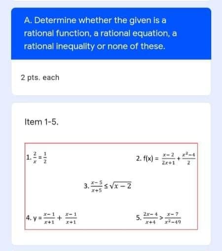 A. Determine whether the given is a
rational function, a rational equation, a
rational inequality or none of these.
2 pts. each
Item 1-5.
2. f(x) = *-2, r-4
%3D
Zx+1
3. *-s Vx – 2
x+5
4. y = +
*- 1
5.
x+4
Zx- 4 x-7
x-49
NIK
1.
