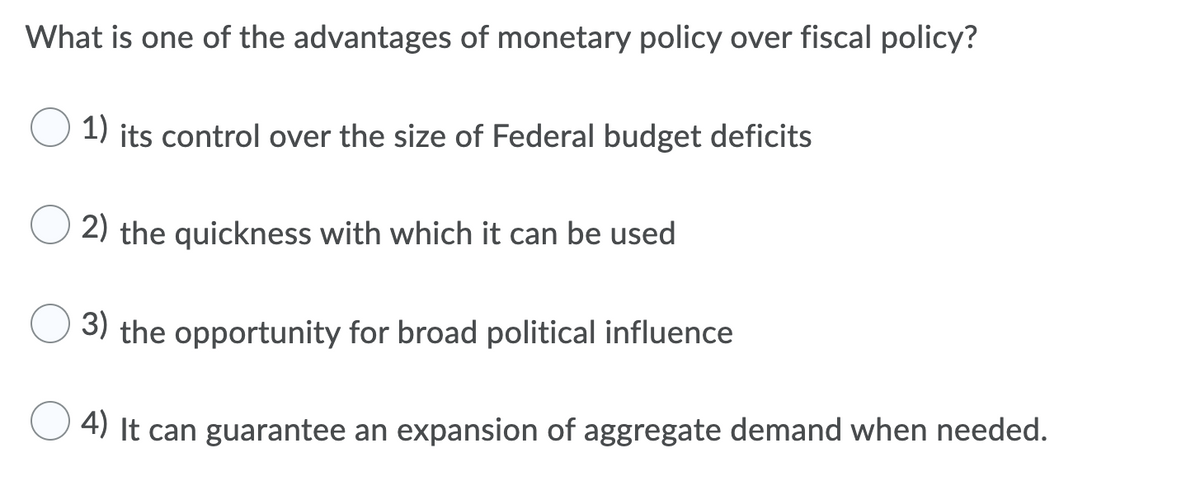 What is one of the advantages of monetary policy over fiscal policy?
1) its control over the size of Federal budget deficits
2) the quickness with which it can be used
3) the opportunity for broad political influence
4) It can guarantee an expansion of aggregate demand when needed.
